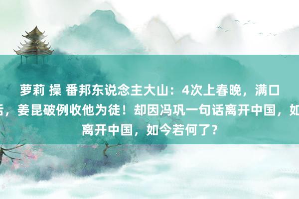 萝莉 操 番邦东说念主大山：4次上春晚，满口流利中国话，姜昆破例收他为徒！却因冯巩一句话离开中国，如今若何了？