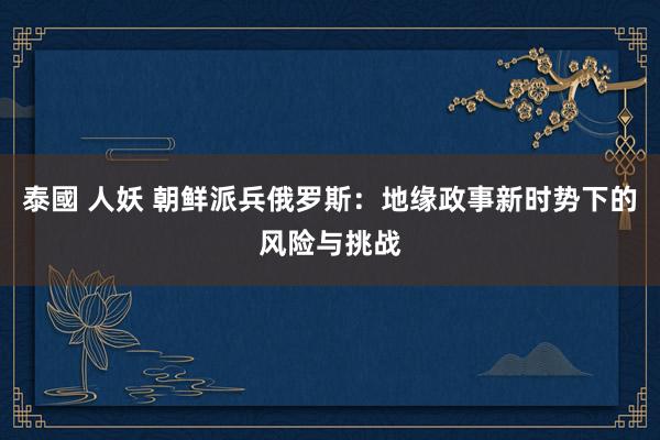 泰國 人妖 朝鲜派兵俄罗斯：地缘政事新时势下的风险与挑战