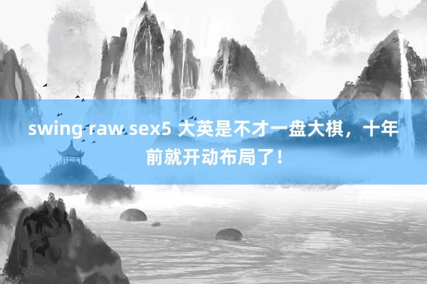 swing raw sex5 大英是不才一盘大棋，十年前就开动布局了！