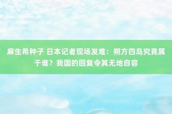 麻生希种子 日本记者现场发难：朔方四岛究竟属于谁？我国的回复令其无地自容