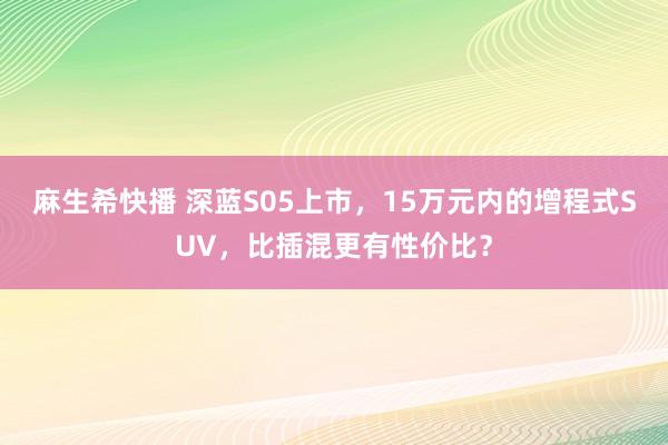 麻生希快播 深蓝S05上市，15万元内的增程式SUV，比插混更有性价比？