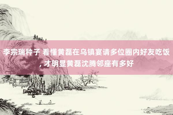 李宗瑞种子 看懂黄磊在乌镇宴请多位圈内好友吃饭， 才明显黄磊沈腾邻座有多好