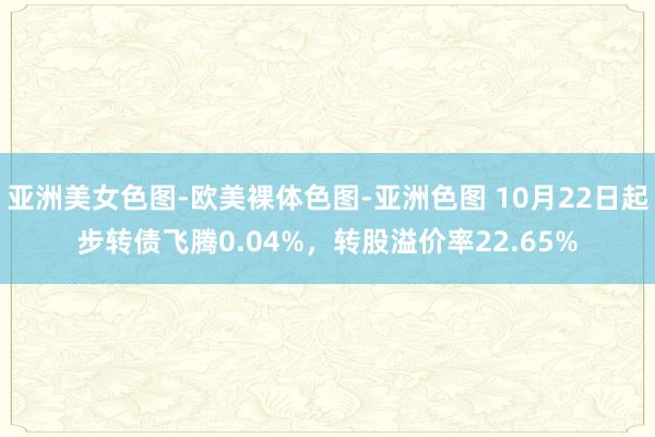 亚洲美女色图-欧美裸体色图-亚洲色图 10月22日起步转债飞腾0.04%，转股溢价率22.65%