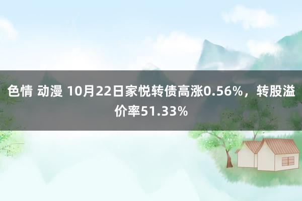 色情 动漫 10月22日家悦转债高涨0.56%，转股溢价率51.33%