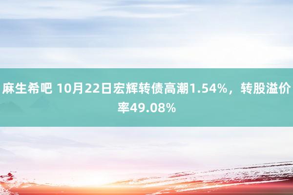 麻生希吧 10月22日宏辉转债高潮1.54%，转股溢价率49.08%