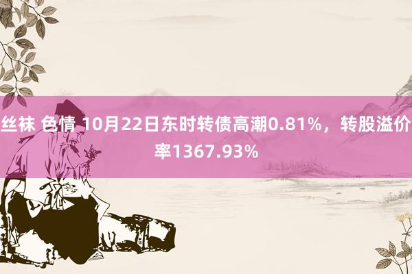 丝袜 色情 10月22日东时转债高潮0.81%，转股溢价率1367.93%