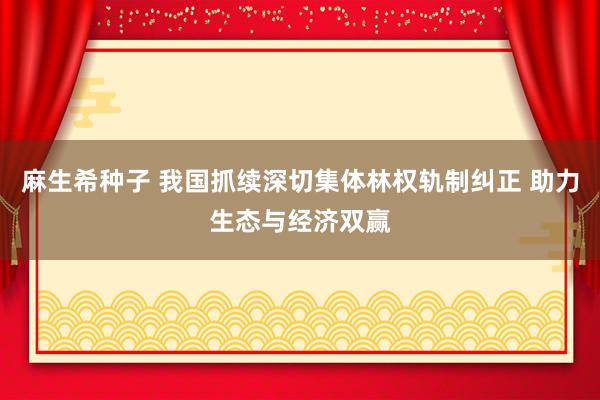 麻生希种子 我国抓续深切集体林权轨制纠正 助力生态与经济双赢