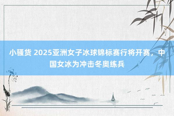 小骚货 2025亚洲女子冰球锦标赛行将开赛，中国女冰为冲击冬奥练兵