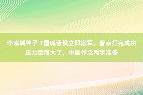 李宗瑞种子 7国喊话俄立即撤军，普京打完成功压力反而大了，中国作念两手准备