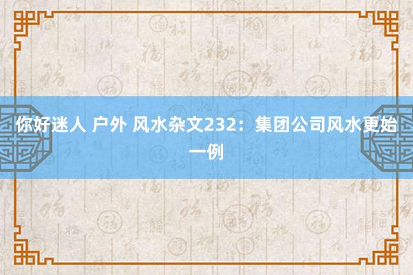 你好迷人 户外 风水杂文232：集团公司风水更始一例