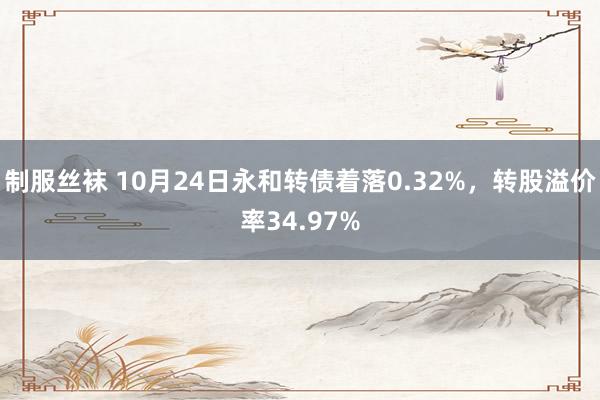 制服丝袜 10月24日永和转债着落0.32%，转股溢价率34.97%