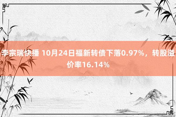 李宗瑞快播 10月24日福新转债下落0.97%，转股溢价率16.14%