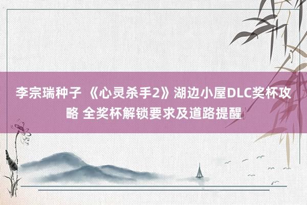 李宗瑞种子 《心灵杀手2》湖边小屋DLC奖杯攻略 全奖杯解锁要求及道路提醒