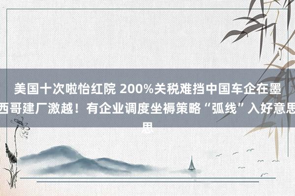 美国十次啦怡红院 200%关税难挡中国车企在墨西哥建厂激越！有企业调度坐褥策略“弧线”入好意思