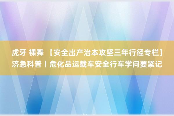 虎牙 裸舞 【安全出产治本攻坚三年行径专栏】济急科普丨危化品运载车安全行车学问要紧记