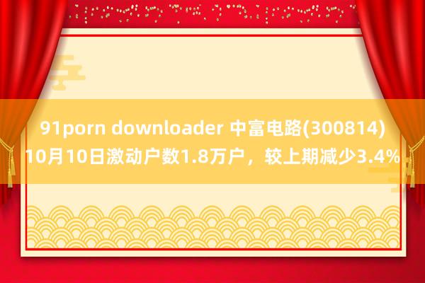 91porn downloader 中富电路(300814)10月10日激动户数1.8万户，较上期减少3.4%