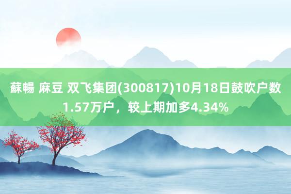 蘇暢 麻豆 双飞集团(300817)10月18日鼓吹户数1.57万户，较上期加多4.34%