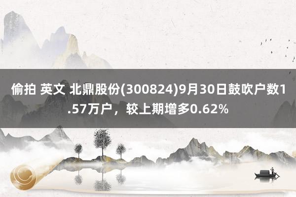 偷拍 英文 北鼎股份(300824)9月30日鼓吹户数1.57万户，较上期增多0.62%