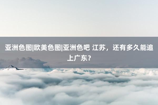 亚洲色图|欧美色图|亚洲色吧 江苏，还有多久能追上广东？