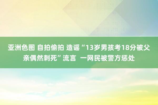 亚洲色图 自拍偷拍 造谣“13岁男孩考18分被父亲偶然刺死”流言  一网民被警方惩处