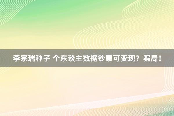 李宗瑞种子 个东谈主数据钞票可变现？骗局！