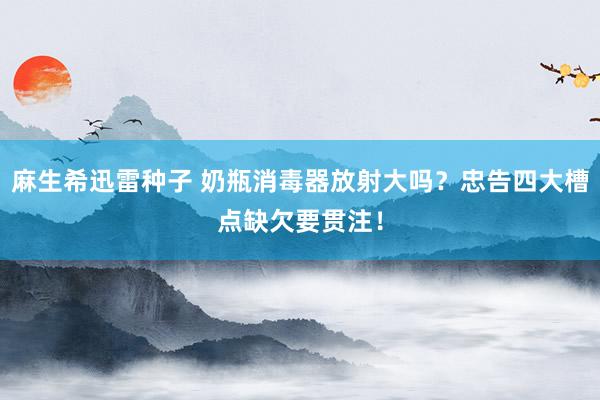 麻生希迅雷种子 奶瓶消毒器放射大吗？忠告四大槽点缺欠要贯注！