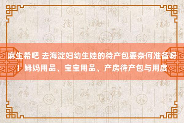 麻生希吧 去海淀妇幼生娃的待产包要奈何准备呀！姆妈用品、宝宝用品、产房待产包与用度