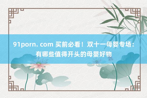 91porn. com 买前必看！双十一母婴专场：有哪些值得开头的母婴好物