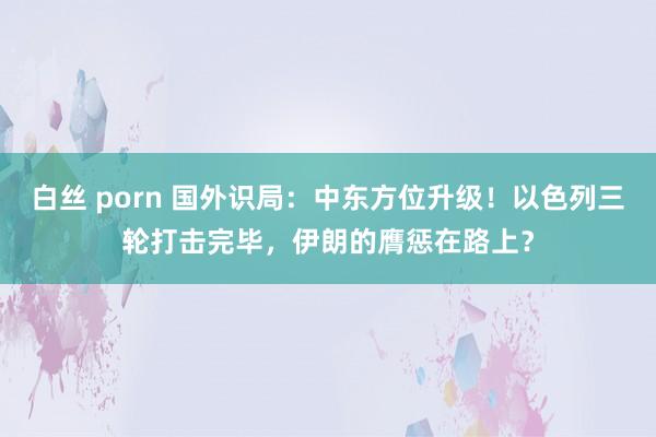 白丝 porn 国外识局：中东方位升级！以色列三轮打击完毕，伊朗的膺惩在路上？