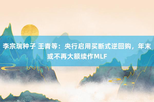 李宗瑞种子 王青等：央行启用买断式逆回购，年末或不再大额续作MLF