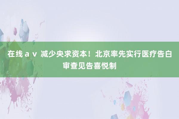 在线ａｖ 减少央求资本！北京率先实行医疗告白审查见告喜悦制