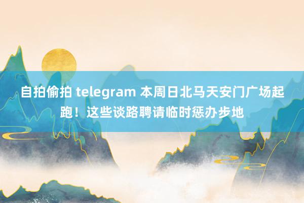 自拍偷拍 telegram 本周日北马天安门广场起跑！这些谈路聘请临时惩办步地