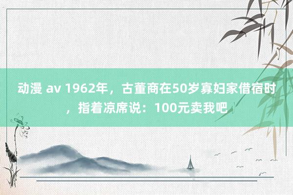 动漫 av 1962年，古董商在50岁寡妇家借宿时，指着凉席说：100元卖我吧