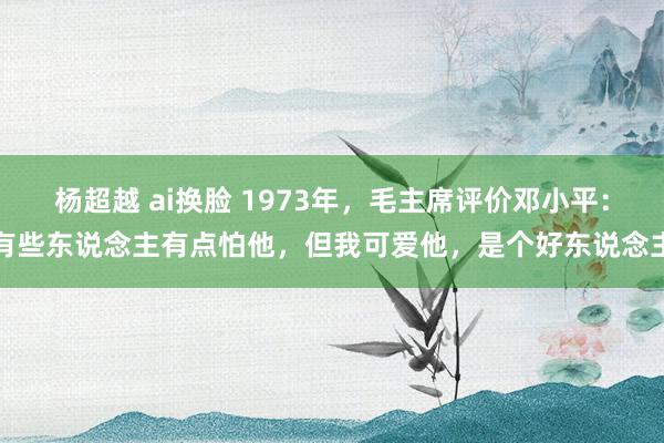 杨超越 ai换脸 1973年，毛主席评价邓小平：有些东说念主有点怕他，但我可爱他，是个好东说念主