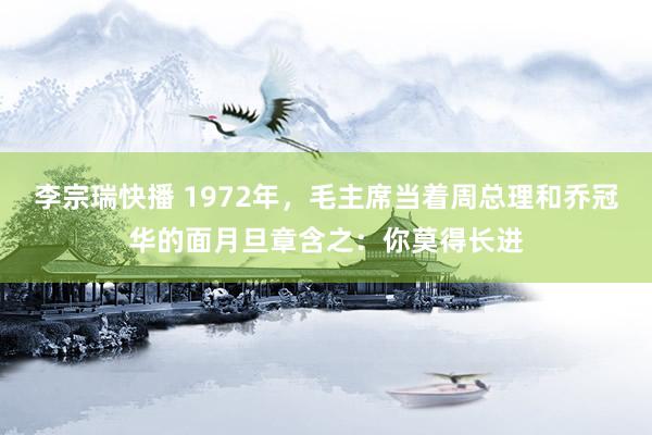 李宗瑞快播 1972年，毛主席当着周总理和乔冠华的面月旦章含之：你莫得长进