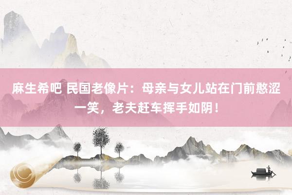 麻生希吧 民国老像片：母亲与女儿站在门前憨涩一笑，老夫赶车挥手如阴！