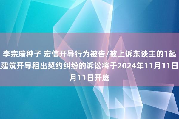 李宗瑞种子 宏信开导行为被告/被上诉东谈主的1起波及建筑开导租出契约纠纷的诉讼将于2024年11月11日开庭