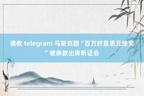 调教 telegram 马斯克因“百万好意思元抽奖”被条款出席听证会