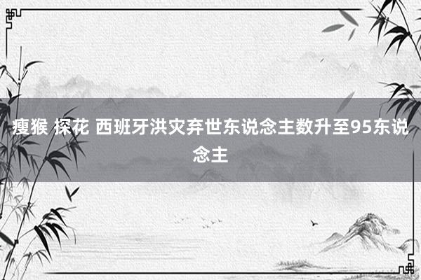 瘦猴 探花 西班牙洪灾弃世东说念主数升至95东说念主