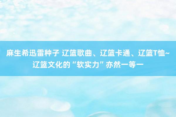 麻生希迅雷种子 辽篮歌曲、辽篮卡通、辽篮T恤~辽篮文化的“软实力”亦然一等一