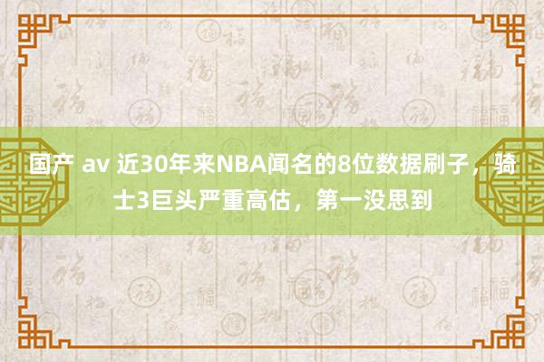 国产 av 近30年来NBA闻名的8位数据刷子，骑士3巨头严重高估，第一没思到