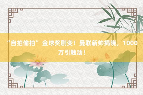 “自拍偷拍” 金球奖剧变！曼联新帅揭晓，1000万引触动！