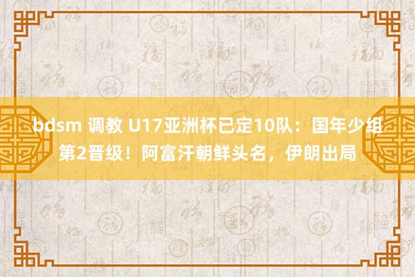 bdsm 调教 U17亚洲杯已定10队：国年少组第2晋级！阿富汗朝鲜头名，伊朗出局