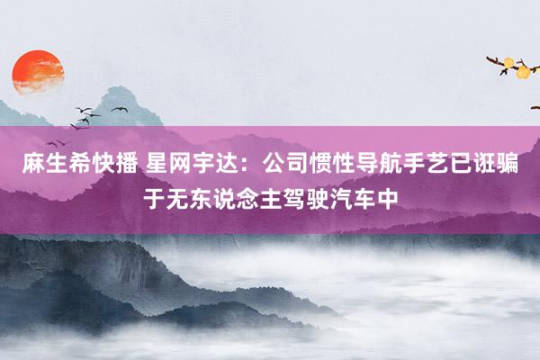 麻生希快播 星网宇达：公司惯性导航手艺已诳骗于无东说念主驾驶汽车中