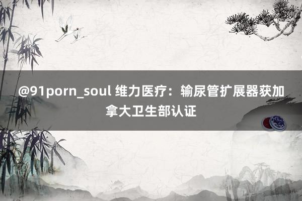 @91porn_soul 维力医疗：输尿管扩展器获加拿大卫生部认证