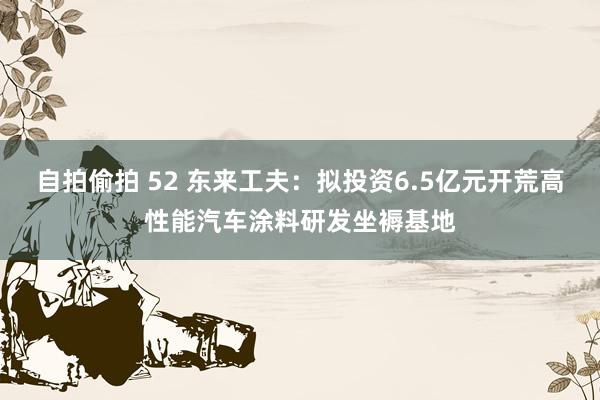 自拍偷拍 52 东来工夫：拟投资6.5亿元开荒高性能汽车涂料研发坐褥基地