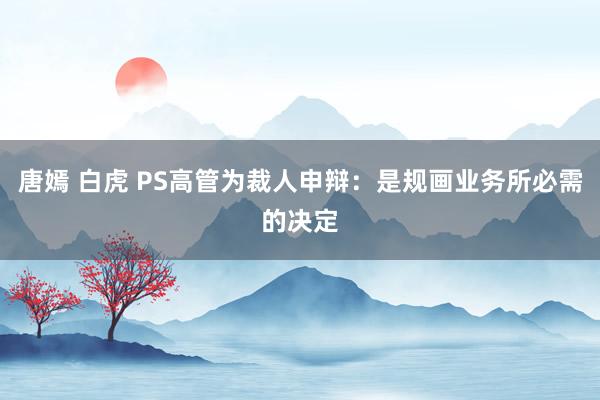 唐嫣 白虎 PS高管为裁人申辩：是规画业务所必需的决定