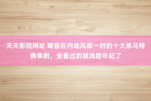 天天影院网址 畴昔在内地风靡一时的十大杀马特偶像剧，全看过的就线路年纪了