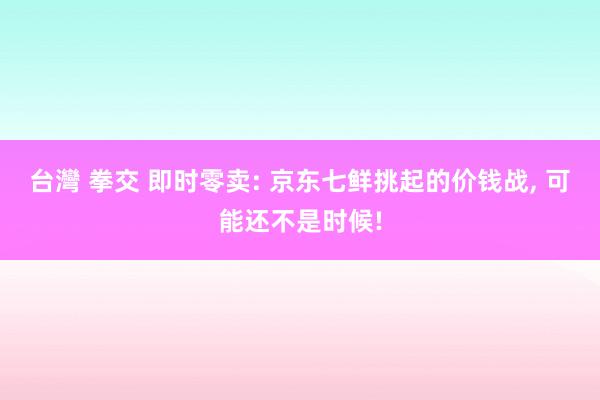 台灣 拳交 即时零卖: 京东七鲜挑起的价钱战， 可能还不是时候!