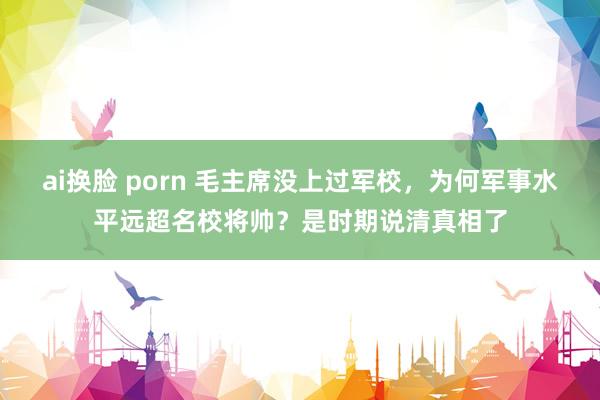 ai换脸 porn 毛主席没上过军校，为何军事水平远超名校将帅？是时期说清真相了